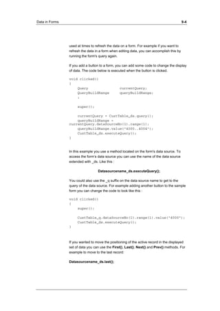 Data in Forms 9-4 
used at times to refresh the data on a form. For example if you want to 
refresh the data in a form when editing data, you can accomplish this by 
running the form's query again. 
If you add a button to a form, you can add some code to change the display 
of data. The code below is executed when the button is clicked. 
void clicked() 
{ 
Query currentQuery; 
QueryBuildRange queryBuildRange; 
; 
super(); 
currentQuery = CustTable_ds.query(); 
queryBuildRange = 
currentQuery.dataSourceNo(1).range(1); 
queryBuildRange.value("4000..4004"); 
CustTable_ds.executeQuery(); 
} 
In this example you use a method located on the form's data source. To 
access the form’s data source you can use the name of the data source 
extended with _ds. Like this : 
Datasourcename_ds.executeQuery(); 
You could also use the _q suffix on the data source name to get to the 
query of the data source. For example adding another button to the sample 
form you can change the code to look like this : 
void clicked() 
{ 
super(); 
CustTable_q.dataSourceNo(1).range(1).value("4000"); 
CustTable_ds.executeQuery(); 
} 
If you wanted to move the positioning of the active record in the displayed 
set of data you can use the First(), Last(), Next() and Prev() methods. For 
example to move to the last record: 
Datasourcename_ds.last(); 
 