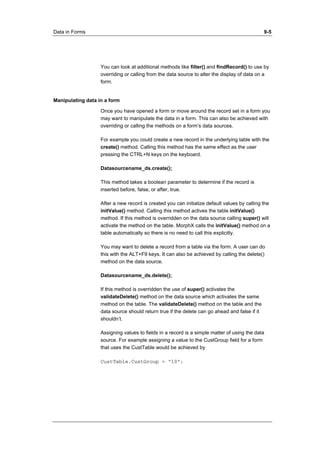 Data in Forms 9-5 
You can look at additional methods like filter() and findRecord() to use by 
overriding or calling from the data source to alter the display of data on a 
form. 
Manipulating data in a form 
Once you have opened a form or move around the record set in a form you 
may want to manipulate the data in a form. This can also be achieved with 
overriding or calling the methods on a form’s data sources. 
For example you could create a new record in the underlying table with the 
create() method. Calling this method has the same effect as the user 
pressing the CTRL+N keys on the keyboard. 
Datasourcename_ds.create(); 
This method takes a boolean parameter to determine if the record is 
inserted before, false, or after, true. 
After a new record is created you can initialize default values by calling the 
initValue() method. Calling this method actives the table initValue() 
method. If this method is overridden on the data source calling super() will 
activate the method on the table. MorphX calls the initValue() method on a 
table automatically so there is no need to call this explicitly. 
You may want to delete a record from a table via the form. A user can do 
this with the ALT+F9 keys. It can also be achieved by calling the delete() 
method on the data source. 
Datasourcename_ds.delete(); 
If this method is overridden the use of super() activates the 
validateDelete() method on the data source which activates the same 
method on the table. The validateDelete() method on the table and the 
data source should return true if the delete can go ahead and false if it 
shouldn’t. 
Assigning values to fields in a record is a simple matter of using the data 
source. For example assigning a value to the CustGroup field for a form 
that uses the CustTable would be achieved by 
CustTable.CustGroup = “10”; 
 