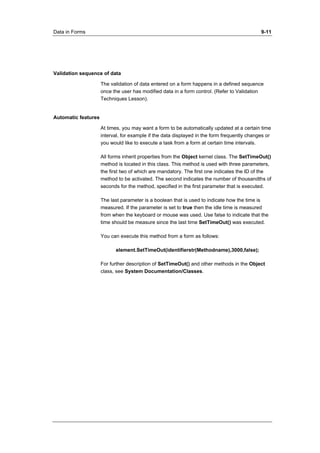 Data in Forms 9-11 
Validation sequence of data 
The validation of data entered on a form happens in a defined sequence 
once the user has modified data in a form control. (Refer to Validation 
Techniques Lesson). 
Automatic features 
At times, you may want a form to be automatically updated at a certain time 
interval, for example if the data displayed in the form frequently changes or 
you would like to execute a task from a form at certain time intervals. 
All forms inherit properties from the Object kernel class. The SetTimeOut() 
method is located in this class. This method is used with three parameters, 
the first two of which are mandatory. The first one indicates the ID of the 
method to be activated. The second indicates the number of thousandths of 
seconds for the method, specified in the first parameter that is executed. 
The last parameter is a boolean that is used to indicate how the time is 
measured. If the parameter is set to true then the idle time is measured 
from when the keyboard or mouse was used. Use false to indicate that the 
time should be measure since the last time SetTimeOut() was executed. 
You can execute this method from a form as follows: 
element.SetTimeOut(identifierstr(Methodname),3000,false); 
For further description of SetTimeOut() and other methods in the Object 
class, see System Documentation/Classes. 
 