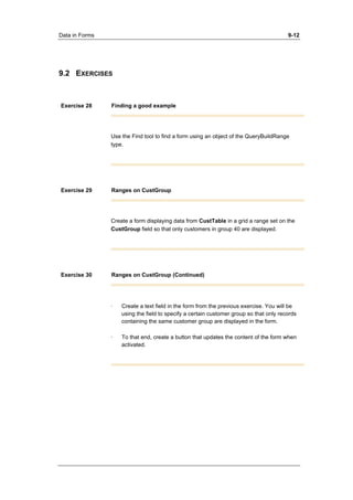Data in Forms 9-12 
9.2 EXERCISES 
Exercise 28 Finding a good example 
Use the Find tool to find a form using an object of the QueryBuildRange 
type. 
Exercise 29 Ranges on CustGroup 
Create a form displaying data from CustTable in a grid a range set on the 
CustGroup field so that only customers in group 40 are displayed. 
Exercise 30 Ranges on CustGroup (Continued) 
· Create a text field in the form from the previous exercise. You will be 
using the field to specify a certain customer group so that only records 
containing the same customer group are displayed in the form. 
· To that end, create a button that updates the content of the form when 
activated. 
 