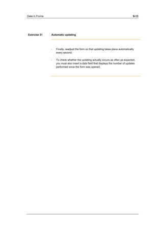 Data in Forms 9-13 
Exercise 31 Automatic updating 
· Finally, readjust the form so that updating takes place automatically 
every second. 
· To check whether the updating actually occurs as often as expected, 
you must also insert a data field that displays the number of updates 
performed since the form was opened. 
 
