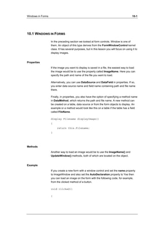 Windows in Forms 10-1 
10.1 WINDOWS IN FORMS 
In the preceding section we looked at form controls. Window is one of 
them. An object of this type derives from the FormWindowControl kernel 
class. It has several purposes, but in this lesson you will focus on using it to 
display images. 
Properties 
If the image you want to display is saved in a file, the easiest way to load 
the image would be to use the property called ImageName. Here you can 
specify the path and name of the file you want to load. 
Alternatively, you can use DataSource and DataField in properties. If so, 
you enter data source name and field name containing path and file name 
there. 
Finally, in properties, you also have the option of specifying a method name 
in DataMethod, which returns the path and file name. A new method can 
be created on a table, data source or from the form objects to display. An 
example or a method would look like this on a table if the table has a field 
called FileName. 
display Filename displayImage() 
{ 
return this.Filename; 
} 
Methods 
Another way to load an image would be to use the ImageName() and 
UpdateWindow() methods, both of which are located on the object. 
Example 
If you create a new form with a window control and set the name property 
to ImageWindow and also set the AutoDeclaration property to Yes then 
you can load an image on the form with the following code, for example, 
from the clicked method of a button. 
void clicked() 
{ 
 