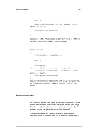 Windows in Forms 10-2 
super(); 
ImageWindow.imageName("C:tempImagesimg10- 
paraglider.jpg"); 
ImageWindow.updateWindow(); 
} 
If you haven’t set the AutoDeclaration property then your code will have to 
access the control via the full path via the form design. 
void clicked() 
{ 
FormWindowControl imageDisplay; 
; 
super(); 
imageDisplay = 
element.design().control(control::imageWindow); 
imageDisplay.imageName("C:tempImagesimg10- 
paraglider.jpg"); 
imageDisplay.updateWindow(); 
} 
If you want these methods to be executed each time you change records, 
the methods can be placed in the active() method on the form's data 
source. 
Database stored images 
Up to this point we have been relying on the image being stored in the file 
system. If this is to work for all users of the system then the static image 
files will have to be stored in a common shared network location. What if 
you want to make use of an image stored in the database? 
You can do this easily with the use of a container field on a table. To 
display the image you can then make use of the MorphX Image class to 
 