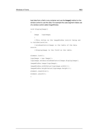 Windows in Forms 10-3 
load data from a field or any container and use the Image() method on the 
window control to use this data. For example this code segment makes use 
of a window control called imageWindow. 
void displayImage() 
{ 
Image logoImage; 
; 
//This relies on the imageWindow control being set 
to AutoDeclaration. 
//windowsControlImage is the table of the data 
source. 
//displayimage is the field on the table. 
element.lock(); 
logoImage = new Image(); 
logoImage.setData(windowsControlImage.displayimage); 
imageWindow.image(logoImage); 
imageWindow.widthValue(logoimage.width()); 
imageWindow.heightValue(logoimage.height()); 
element.resetSize(); 
element.unLock(); 
} 
 