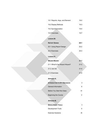 19.1 Reports, Args, and Element 19-2 
19.2 Display Methods 19-3 
19.3 Synchronization 19-4 
19.4 Exercises 19-7 
LESSON 20. 
REPORT DESIGN 20-1 
20.1 Using Report Design 20-2 
20.2 Exercises 20-3 
LESSON 21. 
WIZARD WIZARD 21-1 
21.1 What Is the Wizard Wizard? 21-2 
21.2 Job Aid 21-5 
21.3 Exercises 21-6 
APPENDIX A. 
INTRODUCTION TO X++ ADVANCED I 
General Information II 
Before You Start the Class: IV 
Beginning the Course V 
APPENDIX B. 
DEVELOPMENT TOOLS I 
Development Tools II 
Exercise Solutions III 
 