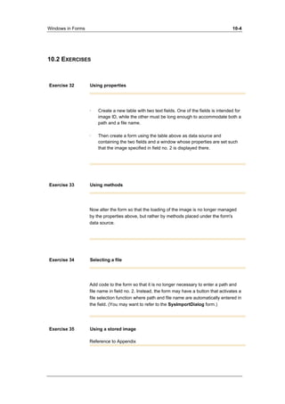 Windows in Forms 10-4 
10.2 EXERCISES 
Exercise 32 Using properties 
· Create a new table with two text fields. One of the fields is intended for 
image ID, while the other must be long enough to accommodate both a 
path and a file name. 
· Then create a form using the table above as data source and 
containing the two fields and a window whose properties are set such 
that the image specified in field no. 2 is displayed there. 
Exercise 33 Using methods 
Now alter the form so that the loading of the image is no longer managed 
by the properties above, but rather by methods placed under the form's 
data source. 
Exercise 34 Selecting a file 
Add code to the form so that it is no longer necessary to enter a path and 
file name in field no. 2. Instead, the form may have a button that activates a 
file selection function where path and file name are automatically entered in 
the field. (You may want to refer to the SysImportDialog form.) 
Exercise 35 Using a stored image 
Reference to Appendix 
 