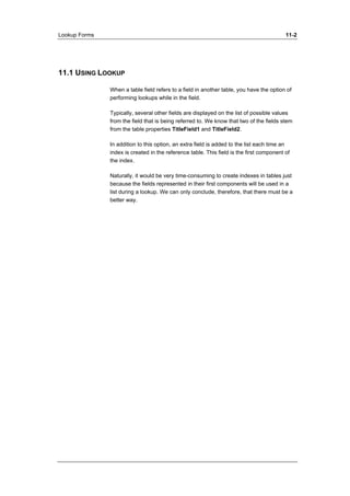 Lookup Forms 11-2 
11.1 USING LOOKUP 
When a table field refers to a field in another table, you have the option of 
performing lookups while in the field. 
Typically, several other fields are displayed on the list of possible values 
from the field that is being referred to. We know that two of the fields stem 
from the table properties TitleField1 and TitleField2. 
In addition to this option, an extra field is added to the list each time an 
index is created in the reference table. This field is the first component of 
the index. 
Naturally, it would be very time-consuming to create indexes in tables just 
because the fields represented in their first components will be used in a 
list during a lookup. We can only conclude, therefore, that there must be a 
better way. 
 