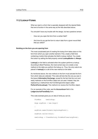 Lookup Forms 11-3 
11.2 LOOKUP FORMS 
What we need is a form that is specially designed with the desired fields 
that are to function in the same way as the lists described above. 
You shouldn't have any trouble with the design, but two questions remain: 
· How can you open the form from a certain field? 
· And how do you get the form to return data from a given record field 
that you select? 
Building on the form you are opening from 
The most complicated part of creating the lookup form takes place on the 
form from which you open another element. First, create a field here 
containing a button that activates the field's Lookup method. You create 
this button by setting the field property named LookupButton to Always. 
Lookup() on the field is activated when the system performs a lookup. 
According to Best Practices, the most correct way is to create a new 
method on the table you perform the lookup on. Thus, the only code to be 
placed in lookup() is a call of the new method on the table. 
As mentioned above, the new method on the form must activate the form 
from which data are collected. This code will look like the one you saw in 
the lesson Information Exchange, except for the fact that the run() and 
wait() methods on the FormRun object are not used. Instead, they are 
replaced by a method from the FormStringControl object called 
PerformFormLookup(). This method is to receive the FormRun object. 
For an example of the code, see the Accountnum field in the 
LedgerJournalTransDaily form. 
This code example gives you an idea of what you can do. 
FormRun newlookup; 
Args argForm = new Args() 
; 
argForm.name(formstr(myLookupForm)); 
argForm.caller(this); 
newlookup = ClassFactory.formRunClass(argForm); 
 