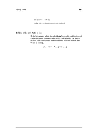 Lookup Forms 11-4 
newlookup.init(); 
this.performFormLookup(newlookup); 
Building on the form that is opened 
On the form you are calling, the selectMode() method is used together with 
a parameter that is the object handle linked to the field form that is to be 
returned. This can be placed in either the form's init or run methods after 
the call to super(). 
element.SelectMode(field name); 
 