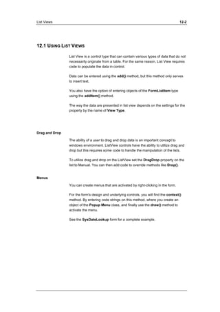 List Views 12-2 
12.1 USING LIST VIEWS 
List View is a control type that can contain various types of data that do not 
necessarily originate from a table. For the same reason, List View requires 
code to populate the data in control. 
Data can be entered using the add() method, but this method only serves 
to insert text. 
You also have the option of entering objects of the FormListItem type 
using the addItem() method. 
The way the data are presented in list view depends on the settings for the 
property by the name of View Type. 
Drag and Drop 
The ability of a user to drag and drop data is an important concept to 
windows environment. ListView controls have the ability to utilize drag and 
drop but this requires some code to handle the manipulation of the lists. 
To utilize drag and drop on the ListView set the DragDrop property on the 
list to Manual. You can then add code to override methods like Drop(). 
Menus 
You can create menus that are activated by right-clicking in the form. 
For the form's design and underlying controls, you will find the context() 
method. By entering code strings on this method, where you create an 
object of the Popup Menu class, and finally use the draw() method to 
activate the menu. 
See the SysDateLookup form for a complete example. 
 