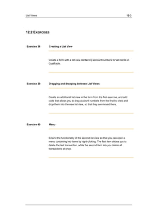 List Views 12-3 
12.2 EXERCISES 
Exercise 38 Creating a List View 
Create a form with a list view containing account numbers for all clients in 
CustTable. 
Exercise 39 Dragging and dropping between List Views 
Create an additional list view in the form from the first exercise, and add 
code that allows you to drag account numbers from the first list view and 
drop them into the new list view, so that they are moved there. 
Exercise 40 Menu 
Extend the functionality of the second list view so that you can open a 
menu containing two items by right-clicking. The first item allows you to 
delete the last transaction, while the second item lets you delete all 
transactions at once. 
 