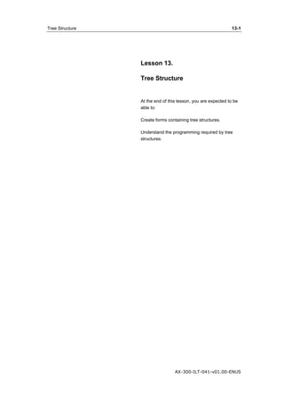 Tree Structure 13-1 
Lesson 13. 
Tree Structure 
At the end of this lesson, you are expected to be 
able to: 
Create forms containing tree structures. 
Understand the programming required by tree 
structures. 
AX-300-ILT-041-v01.00-ENUS 
 