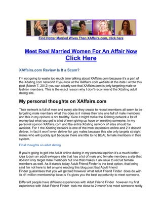 Find Hotter Married Wives Than XAffairs.com, click here



    Meet Real Married Women For An Affair Now
                                  Click Here
XAffairs.com Review Is It a Scam?

I’m not going to waste too much time talking about XAffairs.com because it’s a part of
the Xdating.com network! If you look at the XAffairs.com website at the date I wrote this
post (March 7, 2012) you can clearly see that XAffairs.com is only targeting male or
lesbian members. This is the exact reason why I don’t recommend the Xdating adult
dating site.

My personal thoughts on XAffairs.com
Their network is full of men and every site they create to recruit members all seem to be
targeting male members what this does is it makes their site one full of male members
and this in my opinion is not healthy. Sure it might make the Xdating network a lot of
money but what you get is a lot of men giving up hope on meeting someone. In my
personal opinion XAffairs.com and the entire Xdating network of sites should be
avoided. For 1 the Xdating network is one of the most expensive online and 2 it doesn’t
deliver, in fact it won’t even deliver for gay males because this site only targets straight
males who will quickly quit because there are little to no REAL female members in their
system.
Final thoughts on adult dating

If you’re going to get into Adult online dating in my personal opinion it’s a much better
idea to join an adult swingers site that has a lot of male and female members a site that
doesn’t only target male members but one that makes it an issue to recruit female
members as well. As it stands today Adult Friend Finder is the best option, that being
said I’m not here to tell anyone reading this blog post that Adult Friend
Finder guarantees that you will get laid however what Adult Friend Finder does do with
its 41 million membership base is it’s gives you the best opportunity to meet someone.

Different people have different experiences with Adult Friend Finder however my first
experience with Adult Friend Finder took me close to 2 month’s to meet someone really
 
