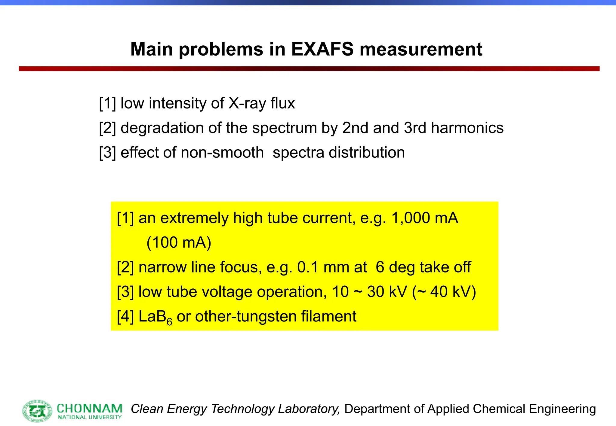 Clean Energy Technology Laboratory, Department of Applied Chemical Engineering
Main problems in EXAFS measurement
[1] low intensity of X-ray flux
[2] degradation of the spectrum by 2nd and 3rd harmonics
[3] effect of non-smooth spectra distribution
[1] an extremely high tube current, e.g. 1,000 mA
(100 mA)
[2] narrow line focus, e.g. 0.1 mm at 6 deg take off
[3] low tube voltage operation, 10 ~ 30 kV (~ 40 kV)
[4] LaB6 or other-tungsten filament
 