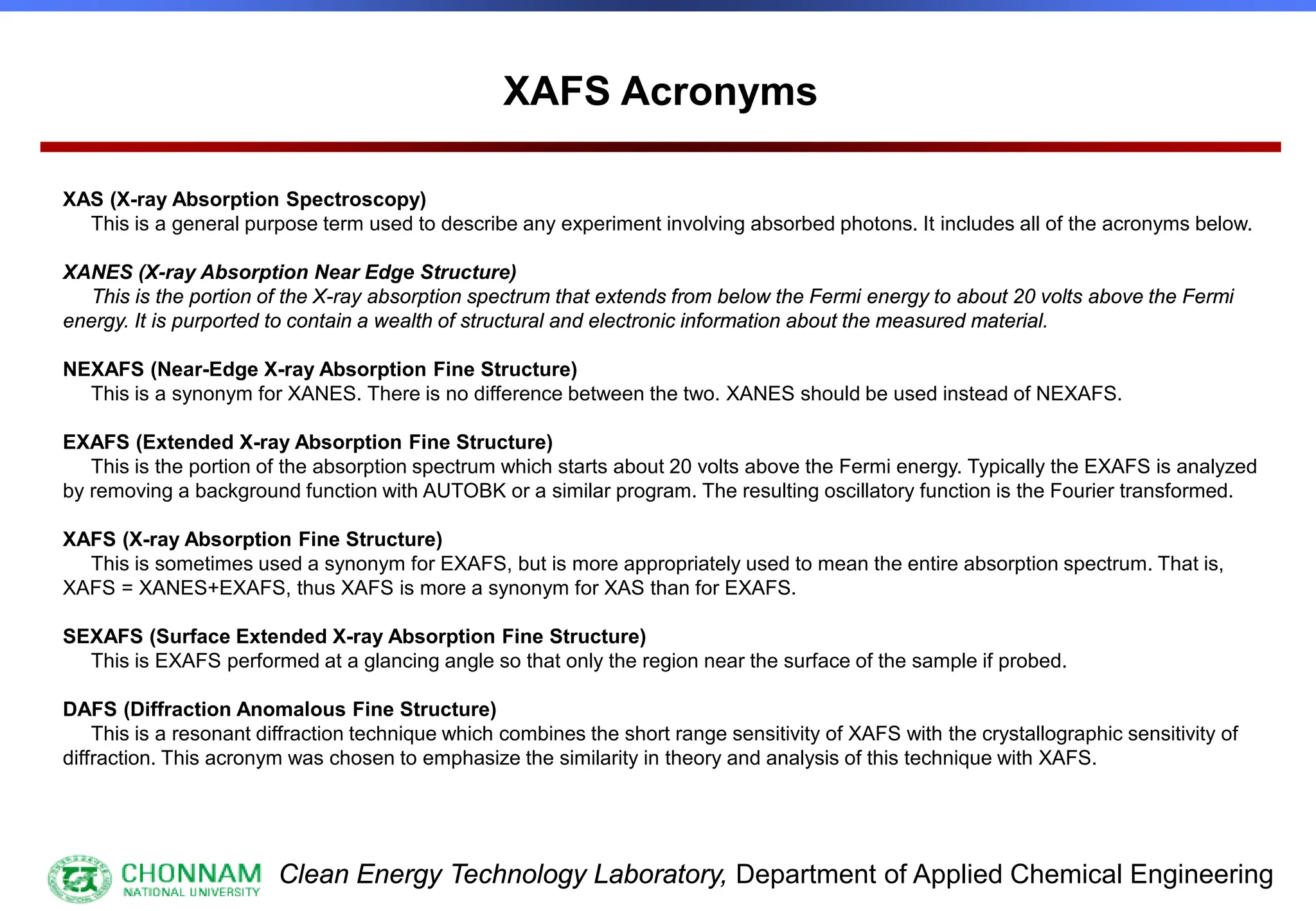 Clean Energy Technology Laboratory, Department of Applied Chemical Engineering
XAS (X-ray Absorption Spectroscopy)
This is a general purpose term used to describe any experiment involving absorbed photons. It includes all of the acronyms below.
XANES (X-ray Absorption Near Edge Structure)
This is the portion of the X-ray absorption spectrum that extends from below the Fermi energy to about 20 volts above the Fermi
energy. It is purported to contain a wealth of structural and electronic information about the measured material.
NEXAFS (Near-Edge X-ray Absorption Fine Structure)
This is a synonym for XANES. There is no difference between the two. XANES should be used instead of NEXAFS.
EXAFS (Extended X-ray Absorption Fine Structure)
This is the portion of the absorption spectrum which starts about 20 volts above the Fermi energy. Typically the EXAFS is analyzed
by removing a background function with AUTOBK or a similar program. The resulting oscillatory function is the Fourier transformed.
XAFS (X-ray Absorption Fine Structure)
This is sometimes used a synonym for EXAFS, but is more appropriately used to mean the entire absorption spectrum. That is,
XAFS = XANES+EXAFS, thus XAFS is more a synonym for XAS than for EXAFS.
SEXAFS (Surface Extended X-ray Absorption Fine Structure)
This is EXAFS performed at a glancing angle so that only the region near the surface of the sample if probed.
DAFS (Diffraction Anomalous Fine Structure)
This is a resonant diffraction technique which combines the short range sensitivity of XAFS with the crystallographic sensitivity of
diffraction. This acronym was chosen to emphasize the similarity in theory and analysis of this technique with XAFS.
XAFS Acronyms
 
