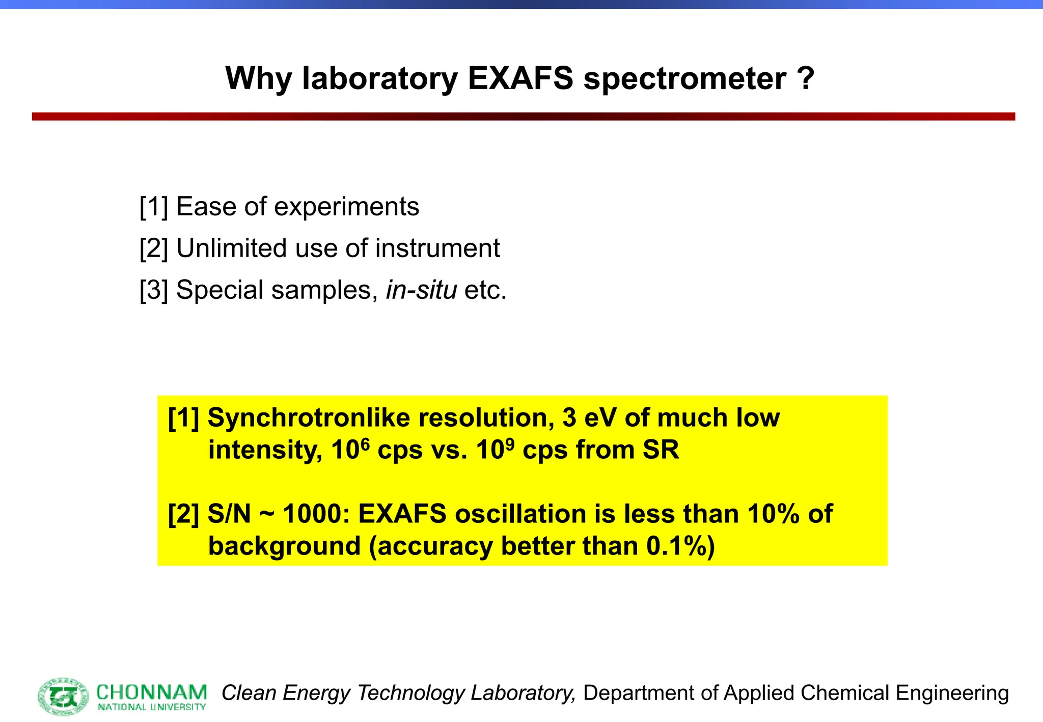 Clean Energy Technology Laboratory, Department of Applied Chemical Engineering
Why laboratory EXAFS spectrometer ?
[1] Ease of experiments
[2] Unlimited use of instrument
[3] Special samples, in-situ etc.
[1] Synchrotronlike resolution, 3 eV of much low
intensity, 106 cps vs. 109 cps from SR
[2] S/N ~ 1000: EXAFS oscillation is less than 10% of
background (accuracy better than 0.1%)
 