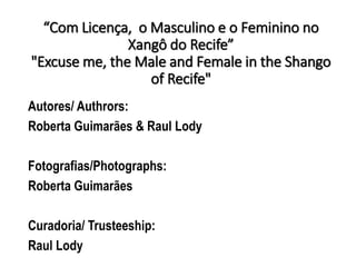 “Com Licença, o Masculino e o Feminino no
Xangô do Recife”
"Excuse me, the Male and Female in the Shango
of Recife"
Autores/ Authrors:
Roberta Guimarães & Raul Lody
Fotografias/Photographs:
Roberta Guimarães
Curadoria/ Trusteeship:
Raul Lody
 