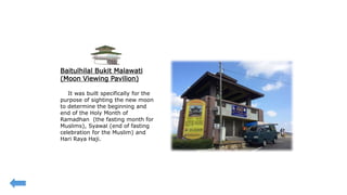 Baitulhilal Bukit Malawati
(Moon Viewing Pavilion)
It was built specifically for the
purpose of sighting the new moon
to determine the beginning and
end of the Holy Month of
Ramadhan (the fasting month for
Muslims), Syawal (end of fasting
celebration for the Muslim) and
Hari Raya Haji.
 