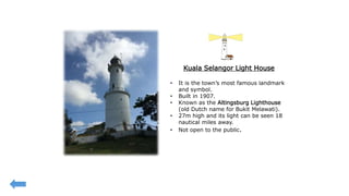 Kuala Selangor Light House
• It is the town’s most famous landmark
and symbol.
• Built in 1907.
• Known as the Altingsburg Lighthouse
(old Dutch name for Bukit Melawati).
• 27m high and its light can be seen 18
nautical miles away.
• Not open to the public.
 