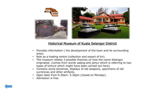 Historical Museum of Kuala Selangor District
• Provides information ( the development of the town and its surrounding
area).
• Role as a trading centre (collection and export of tin).
• The museum relates 3 possible theories on how the name Selangor
originated. (comes from words salang and jemur which is referring to two
types of torture which might have been carried out here).
• Contains some dioramas, displays of old weapons, specimens of old
currencies and other artifacts.
• Open daily from 9.30am- 5.30pm (closed on Monday).
• Admission is free.
 
