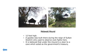 Melawati Mound
• 12 foot high.
• A gazebo was built there during the reign of Sultan
Ibrahim who used to observe cock fights here.
• It is believed that under the mound is a door to a
cave which acted as the government’s treasury.
 