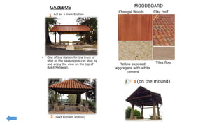 • One of the station for the tram to
stop as the passengers can stop by
and enjoy the view on the top of
Bukit Melawati.
Act as a tram Station
(next to tram station)
(on the mound)
Clay roofChengal Woods
Yellow exposed
aggregate with white
cement
Tiles floor
GAZEBOS MOODBOARD
 