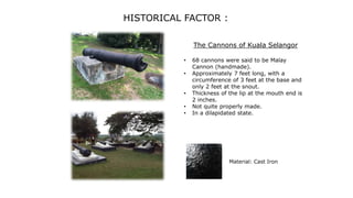 HISTORICAL FACTOR :
The Cannons of Kuala Selangor
• 68 cannons were said to be Malay
Cannon (handmade).
• Approximately 7 feet long, with a
circumference of 3 feet at the base and
only 2 feet at the snout.
• Thickness of the lip at the mouth end is
2 inches.
• Not quite properly made.
• In a dilapidated state.
Material: Cast Iron
 