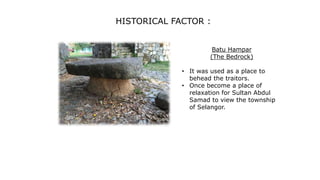 Batu Hampar
(The Bedrock)
• It was used as a place to
behead the traitors.
• Once become a place of
relaxation for Sultan Abdul
Samad to view the township
of Selangor.
HISTORICAL FACTOR :
 