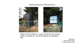 Utilities Structure (Maintainance) :
Water tanks/ Cistern- A huge container for storing
water to supply to the some places on Melawati
Hill.
Materials:
• Steel (blue tanks)
• Plastic (black tank)
 