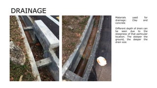 Materials used for
drainage: Clay and
concrete
Different depth of drain can
be seen due to the
steepness of that particular
location. The steeper the
ground, the deeper the
drain size
DRAINAGE
 