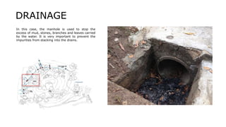 In this case, the manhole is used to stop the
excess of mud, stones, branches and leaves carried
by the water. It is very important to prevent the
impurities from stacking into the drains.
DRAINAGE
 