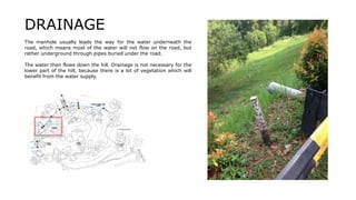 The manhole usually leads the way for the water underneath the
road, which means most of the water will not flow on the road, but
rather underground through pipes buried under the road.
The water then flows down the hill. Drainage is not necessary for the
lower part of the hill, because there is a lot of vegetation which will
benefit from the water supply.
DRAINAGE
 