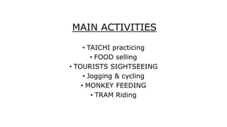 MAIN ACTIVITIES
• TAICHI practicing
• FOOD selling
• TOURISTS SIGHTSEEING
• Jogging & cycling
• MONKEY FEEDING
• TRAM Riding
 