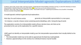 17
<event
name>
Local Interpretable Model-agnostic Explanations (LIME)
[5] Ribeiro, Marco Tulio, Sameer Singh, and Carlos Guestrin. ‘Model-Agnostic Interpretability of Machine Learning’. In 2016 ICML Workshop on Human
Interpretability in Machine Network Learning (WHI 2016), 2016. https://doi.org/10.1145/2858036.2858529.
[6] Ribeiro, Marco Tulio, Singh, Sameer, and Guestrin, Carlos. “why should I trust you?”: Explaining the predictions of any classifier. In Knowledge
Discovery and Data Mining (KDD), 2016.
A model-agnostic method to generate local explanations
Main idea: for each instance vector generate an interpretable representation in a new space:
For instance: x may be a feature vector containing word embeddings, with x′ being the bag of words
LIME’s goal is to identify an interpretable model g over the interpretable representation that is locally faithful to the
classifier.
- The interpretable model may not be able to approximate the black box model globally
- However, approximating it in the vicinity of an individual instance may be feasible
The explanation consists of an interpretable model g (linear, decision trees, etc) that can be
presented to the user as the explanation for a specific instance:
 