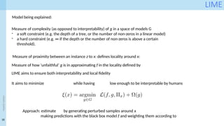 18
<event
name>
LIME
Model being explained:
Measure of proximity between an instance z to x: defines locality around x:
Measure of how ‘unfaithful’ g is in approximating f in the locality defined by
Measure of complexity (as opposed to interpretability) of g in a space of models G
- a soft constraint (e.g. the depth of a tree, or the number of non-zeros in a linear model)
- a hard constraint (e.g. ∞ if the depth or the number of non-zeros is above a certain
threshold).
LIME aims to ensure both interpretability and local fidelity
It aims to minimize while having low enough to be interpretable by humans
Approach: estimate by generating perturbed samples around x
making predictions with the black box model f and weighting them according to
 
