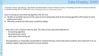 20
<event
name>
Data Shapley: SHAP
[7] Ghorbani, Amirata, and James Zou. ‘Data Shapley: Equitable Valuation of Data for Machine Learning’. In Proceedings of the 36th International Conference
on Machine Learning, 2242–51. PMLR, 2019. https://proceedings.mlr.press/v97/ghorbani19c.html.
Given a training set and a learning algorithm, the aim is to
1) Identify an equitable measure of the value of each training data point to the learning algorithm with respect to some
performance metric
2) efficiently compute this data value in practical settings
Note: this is not a universal value for data. The value of each data point depends on:
- the learning algorithm
- the performance metric
- other data in the training set
This dependency is reasonable and desirable in machine learning. Certain data points could be more important if we are
training a logistic regression instead of a neural network.
 