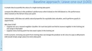21
<event
name>
Baseline approach: Leave-one-out (LOO)
A simple idea to quantify the value of a single training data point:
compare the difference in the predictor’s performance when trained on the full dataset vs. the performance
when trained on the full set minus one point
Unfortunately, LOO does not satisfy natural properties for equitable data valuation, and it performs poorly in
experiments
Why does it fail?
- suppose we use a nearest-neighbor classifier: for each test point we find its nearest neighbor in the training set
and assign it that label
- suppose every training point has two exact copies in the training set
In this scenario, removing one point from training does not change the predictor at all, since its copy is still present.
LOO would simply assign value 0 to every data point
 