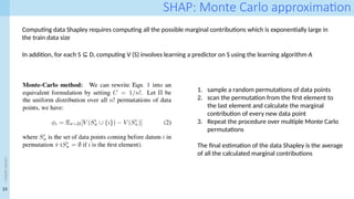 23
<event
name>
SHAP: Monte Carlo approximation
Computing data Shapley requires computing all the possible marginal contributions which is exponentially large in
the train data size
In addition, for each S D, computing V (S) involves learning a predictor on S using the learning algorithm A
⊆
1. sample a random permutations of data points
2. scan the permutation from the first element to
the last element and calculate the marginal
contribution of every new data point
3. Repeat the procedure over multiple Monte Carlo
permutations
The final estimation of the data Shapley is the average
of all the calculated marginal contributions
 