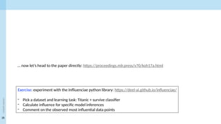 28
<event
name>
… now let’s head to the paper directly: https://proceedings.mlr.press/v70/koh17a.html
Exercise: experiment with the Infliuenciae python library: https://deel-ai.github.io/influenciae/
- Pick a dataset and learning task: Titanic + survive classifier
- Calculate influence for specific model inferences
- Comment on the observed most influential data points
 