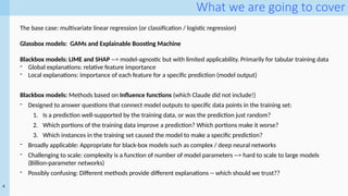 4
What we are going to cover
The base case: multivariate linear regression (or classification / logistic regression)
Glassbox models: GAMs and Explainable Boosting Machine
Blackbox models: LIME and SHAP --> model-agnostic but with limited applicability. Primarily for tabular training data
- Global explanations: relative feature importance
- Local explanations: importance of each feature for a specific prediction (model output)
Blackbox models: Methods based on Influence functions (which Claude did not include!)
- Designed to answer questions that connect model outputs to specific data points in the training set:
1. Is a prediction well-supported by the training data, or was the prediction just random?
2. Which portions of the training data improve a prediction? Which portions make it worse?
3. Which instances in the training set caused the model to make a specific prediction?
- Broadly applicable: Appropriate for black-box models such as complex / deep neural networks
- Challenging to scale: complexity is a function of number of model parameters --> hard to scale to large models
(Billion-parameter networks)
- Possibly confusing: Different methods provide different explanations -- which should we trust??
 