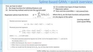9
<event
name>
Spline-based GAMs – quick overview
First, we have to select
(i) the shape functions for individual features and
(ii) the learning method used to train the overall model
(i): [1] considers two types of shape functions:
 Regression splines
✗ Trees and tree ensembles
Regression splines have the form: Where the bk are the basis functions and parameter
d is the degree of the spline
Further reading: https://bookdown.org/ssjackson300/Machine-Learning-Lecture-Notes/splines.html
Learning method:
Least square fitting
<-- not covered here
 
