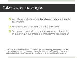 Take away messages
¤ Key difference between actionable and non-actionable
parameters.
¤ Need for customization and contextualization.
¤ The human expert plays a crucial role when interpreting
and relaying in the predicted or recommended output.
23
Charleer S., Gutiérrez Hernández F., Verbert K. (2019). Supporting job mediator and job
seeker through an actionable dashboard. In: Proceedings of the 24th IUI conference on
Intelligent User Interfaces Presented at the ACM IUI 2019, Los Angeles, USA. (Core: A)
 