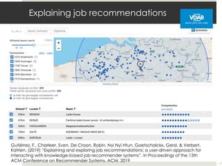 Explaining job recommendations
27
Gutiérrez, F., Charleer, Sven, De Croon, Robin, Nyi Nyi Htun, Goetschalckx, Gerd, & Verbert,
Katrien. (2019) “Explaining and exploring job recommendations: a user-driven approach for
interacting with knowledge-based job recommender systems”. In Proceedings of the 13th
ACM Conference on Recommender Systems. ACM, 2019
 