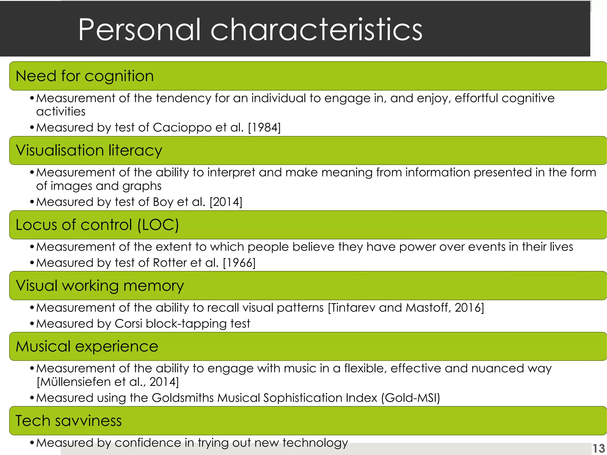Personal characteristics
Need for cognition
•Measurement of the tendency for an individual to engage in, and enjoy, effortful cognitive
activities
•Measured by test of Cacioppo et al. [1984]
Visualisation literacy
•Measurement of the ability to interpret and make meaning from information presented in the form
of images and graphs
•Measured by test of Boy et al. [2014]
Locus of control (LOC)
•Measurement of the extent to which people believe they have power over events in their lives
•Measured by test of Rotter et al. [1966]
Visual working memory
•Measurement of the ability to recall visual patterns [Tintarev and Mastoff, 2016]
•Measured by Corsi block-tapping test
Musical experience
•Measurement of the ability to engage with music in a flexible, effective and nuanced way
[Müllensiefen et al., 2014]
•Measured using the Goldsmiths Musical Sophistication Index (Gold-MSI)
Tech savviness
•Measured by confidence in trying out new technology 13
 