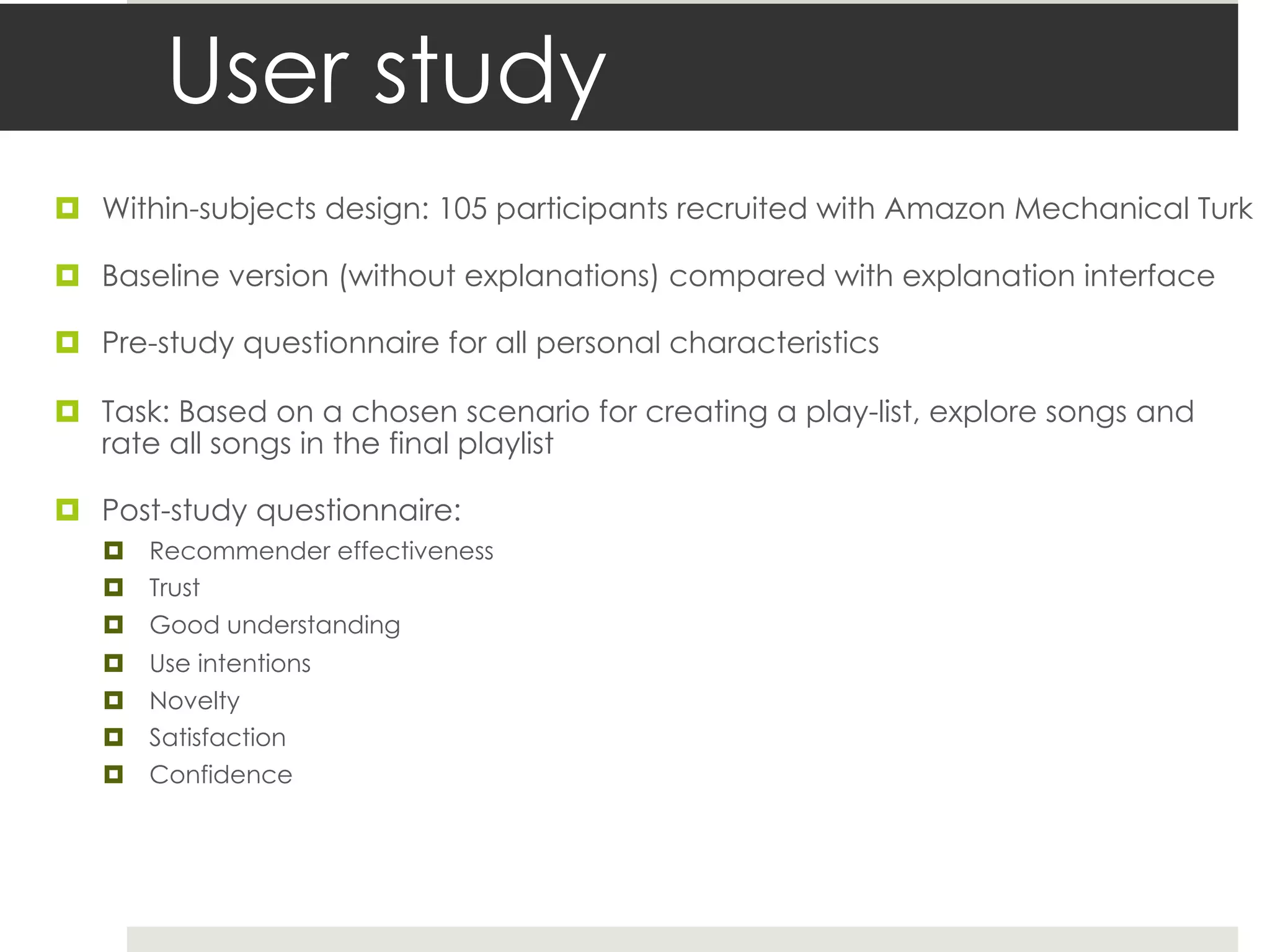 User study
¤ Within-subjects design: 105 participants recruited with Amazon Mechanical Turk
¤ Baseline version (without explanations) compared with explanation interface
¤ Pre-study questionnaire for all personal characteristics
¤ Task: Based on a chosen scenario for creating a play-list, explore songs and
rate all songs in the final playlist
¤ Post-study questionnaire:
¤ Recommender effectiveness
¤ Trust
¤ Good understanding
¤ Use intentions
¤ Novelty
¤ Satisfaction
¤ Confidence
 