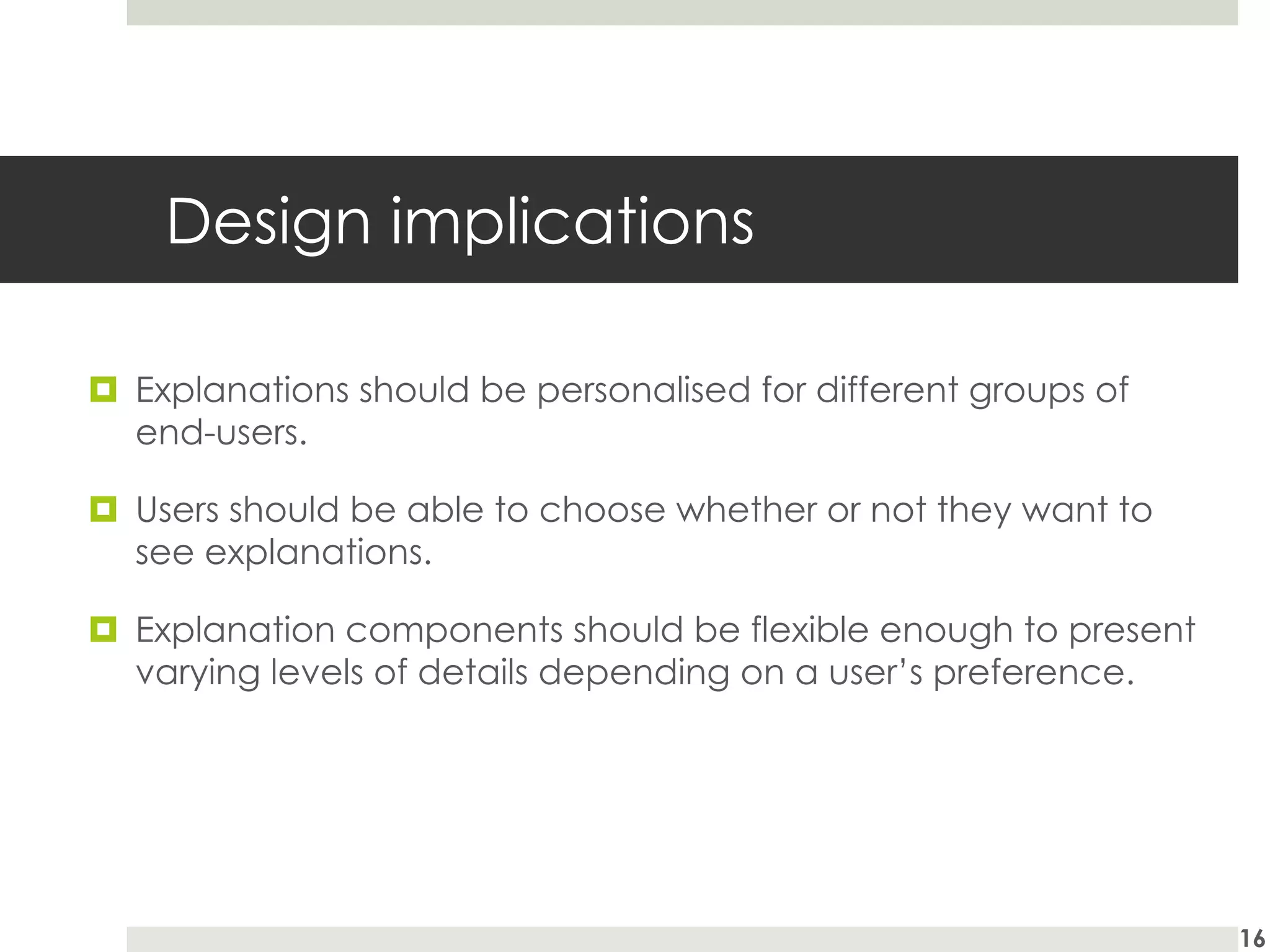 Design implications
¤ Explanations should be personalised for different groups of
end-users.
¤ Users should be able to choose whether or not they want to
see explanations.
¤ Explanation components should be flexible enough to present
varying levels of details depending on a user’s preference.
16
 