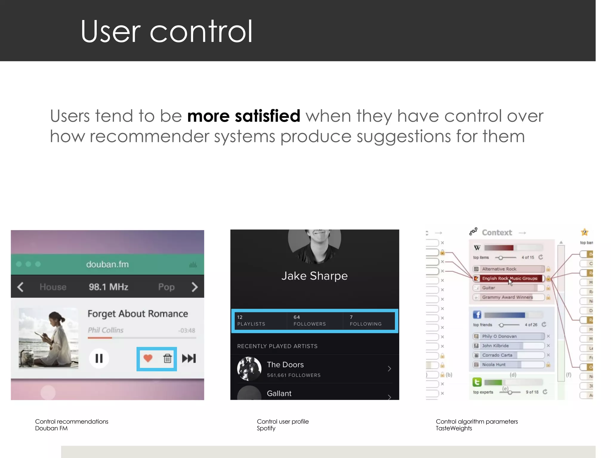 User control
Users tend to be more satisfied when they have control over
how recommender systems produce suggestions for them
Control recommendations
Douban FM
Control user profile
Spotify
Control algorithm parameters
TasteWeights
 