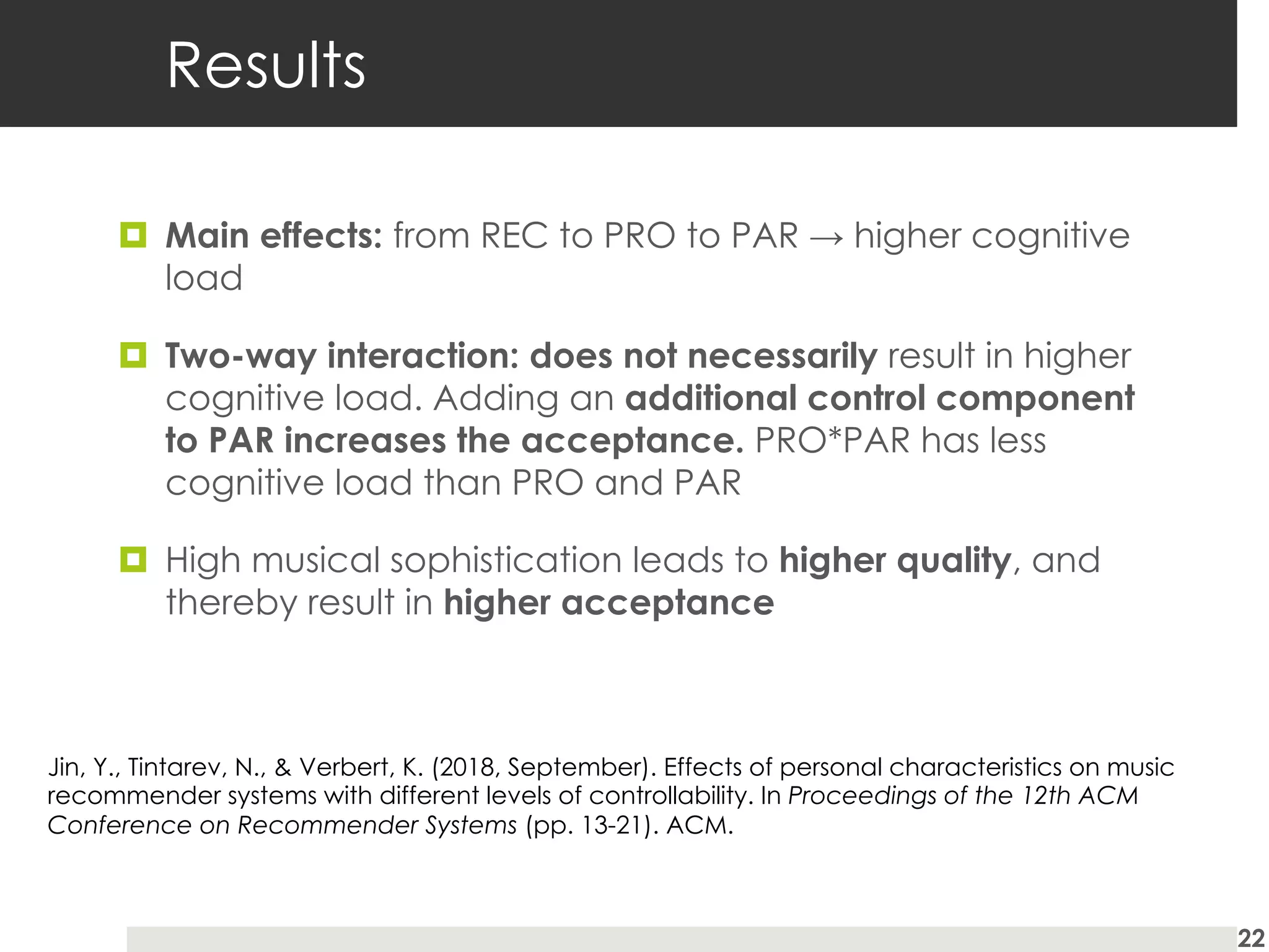 Results
¤ Main effects: from REC to PRO to PAR → higher cognitive
load
¤ Two-way interaction: does not necessarily result in higher
cognitive load. Adding an additional control component
to PAR increases the acceptance. PRO*PAR has less
cognitive load than PRO and PAR
¤ High musical sophistication leads to higher quality, and
thereby result in higher acceptance
22
Jin, Y., Tintarev, N., & Verbert, K. (2018, September). Effects of personal characteristics on music
recommender systems with different levels of controllability. In Proceedings of the 12th ACM
Conference on Recommender Systems (pp. 13-21). ACM.
 