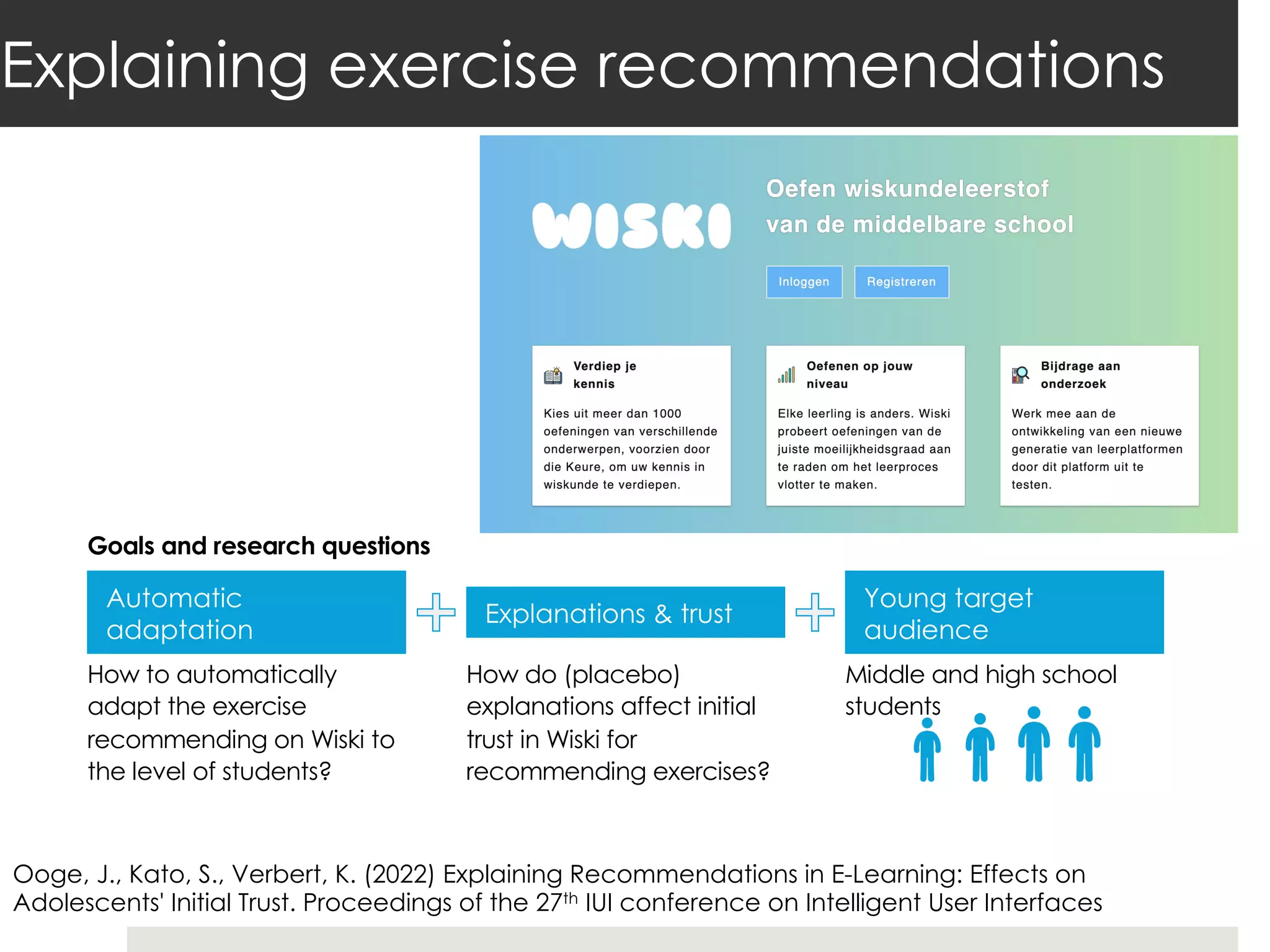 Explaining exercise recommendations
How to automatically
adapt the exercise
recommending on Wiski to
the level of students?
How do (placebo)
explanations affect initial
trust in Wiski for
recommending exercises?
Goals and research questions
Automatic
adaptation
Explanations & trust
Young target
audience
Middle and high school
students
Ooge, J., Kato, S., Verbert, K. (2022) Explaining Recommendations in E-Learning: Effects on
Adolescents' Initial Trust. Proceedings of the 27th IUI conference on Intelligent User Interfaces
 