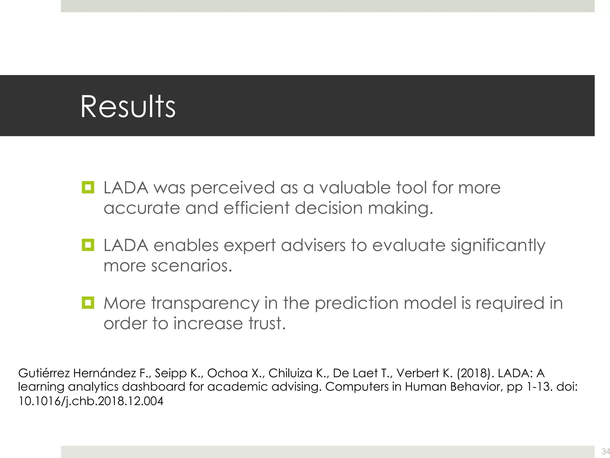 Results
¤ LADA was perceived as a valuable tool for more
accurate and efficient decision making.
¤ LADA enables expert advisers to evaluate significantly
more scenarios.
¤ More transparency in the prediction model is required in
order to increase trust.
34
Gutiérrez Hernández F., Seipp K., Ochoa X., Chiluiza K., De Laet T., Verbert K. (2018). LADA: A
learning analytics dashboard for academic advising. Computers in Human Behavior, pp 1-13. doi:
10.1016/j.chb.2018.12.004
 